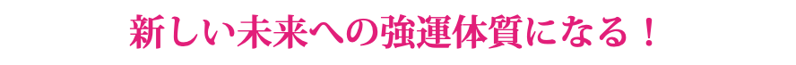 新しい未来への強運体質になる！