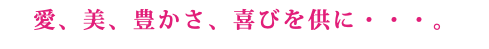 愛、美、豊かさ、喜びを供に・・・。