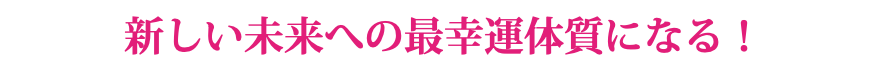 新しい未来への最幸運体質になる！