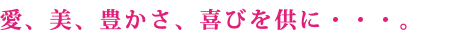 愛、美、豊かさ、喜びを供に・・・。