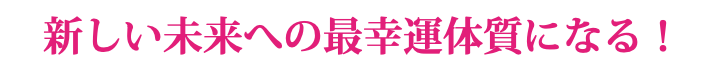 新しい未来への最幸運体質になる！