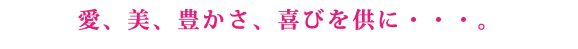 愛、美、豊かさ、喜びを供に・・・。