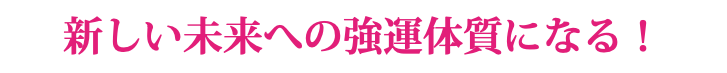 新しい未来への強運体質になる！