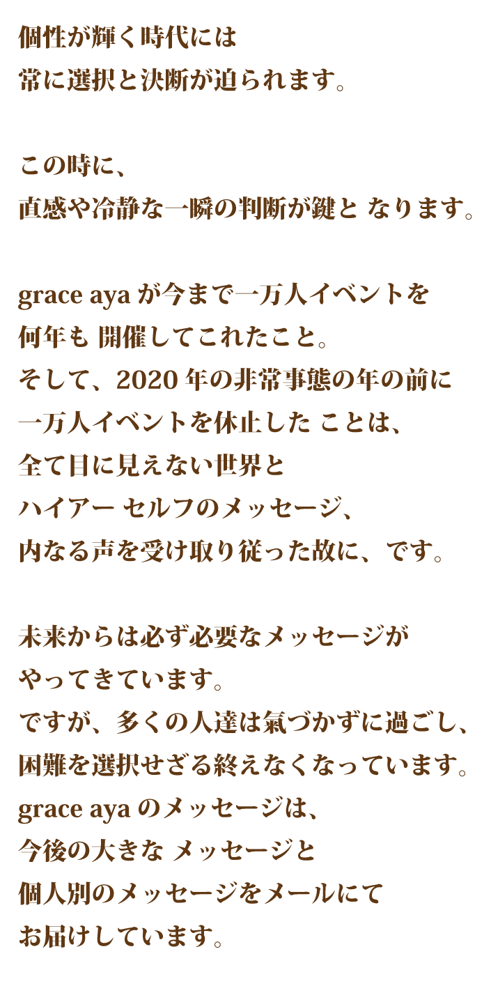個性が輝く時代には常に選択と決断が迫ら れます。 この時に、直感や冷静な一瞬の判断が 鍵となります。 grace ayaが今まで一万人イベントを何 年も開催してこれたこと。そして、今 回の非常事態の年の前に一万人イベン トを休止したことは、全て目に見えな い世界とハイアーセルフのメッセージ、内なる声を受け取り従った故に、です。 未来からは必ず必要なメッセージがや ってきています。 ですが、多くの人達は気づかずに過ご し、困難を選択せざる終えなくなって います。grace ayaのメッセージは、今後の大きなメッセージと個人別のメッ セージをメールにてお届けしています。