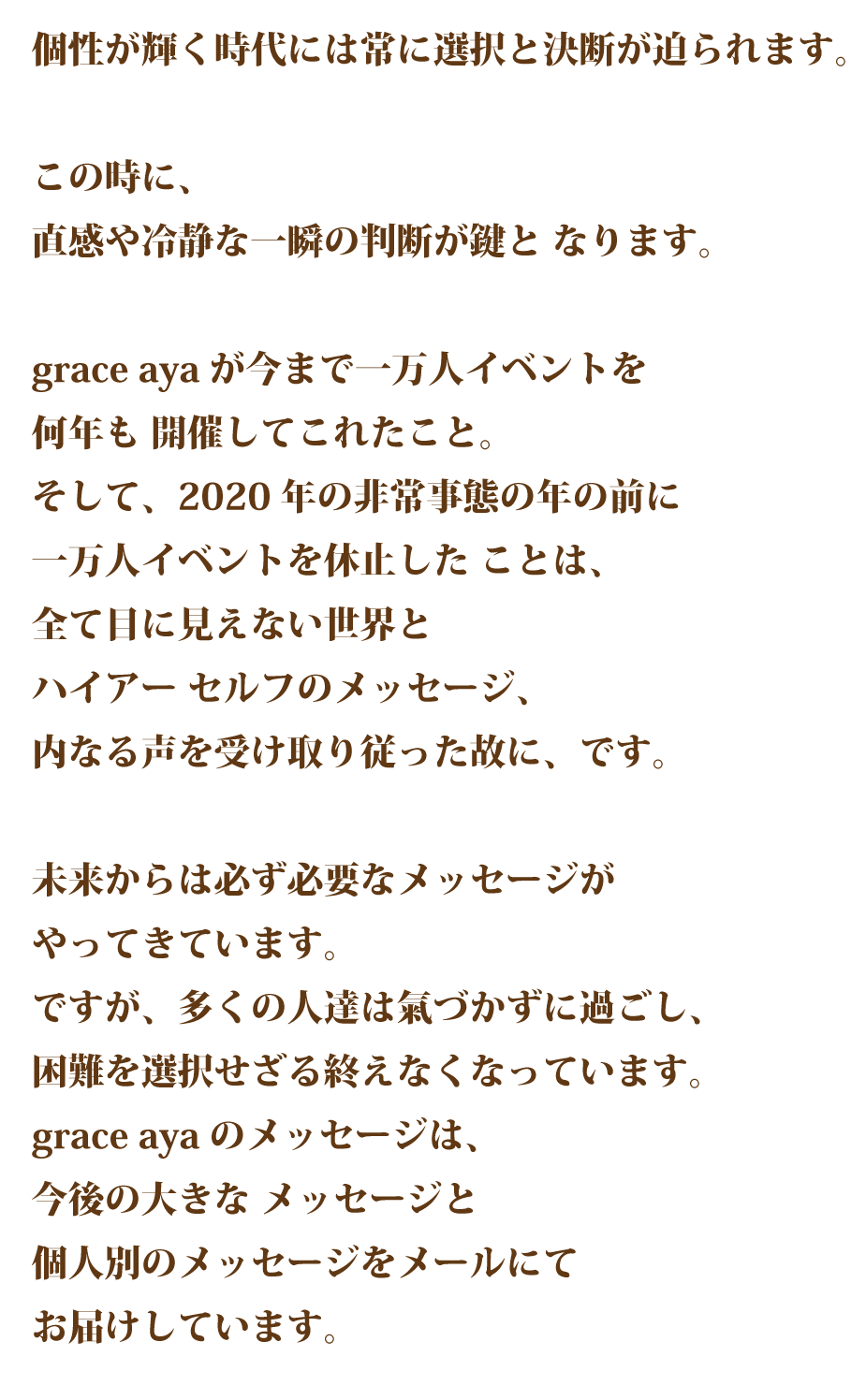 個性が輝く時代には常に選択と決断が迫られます。 この時に、直感や冷静な一瞬の判断が鍵と なります。 grace ayaが今まで一万人イベントを何年も 開催してこれたこと。そして、今回の非常 事態の年の前に一万人イベントを休止した ことは、全て目に見えない世界とハイアー セルフのメッセージ、内なる声を受け取り従った故に、です。 未来からは必ず必要なメッセージがやって きています。 ですが、多くの人達は気づかずに過ごし、 困難を選択せざる終えなくなっています。grace ayaのメッセージは、今後の大きな メッセージと個人別のメッセージをメール にてお届けしています。