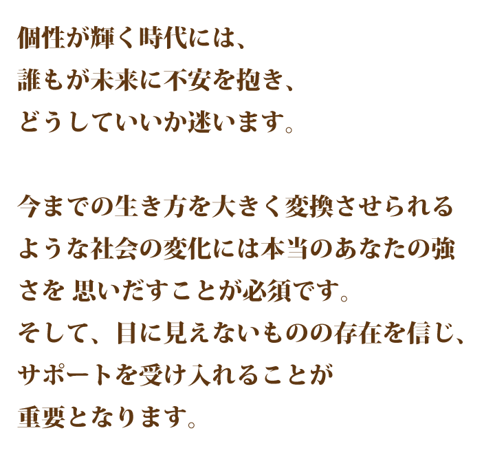 個性が輝くお代には、誰もが未来に不安を 抱き、どうしていいか迷います。 今までの生き方を大きく変換させられ るような社会の変化には本当のあなた の強さを思いだすことが必須です。 そして、目に見えないものの存在を信じ、サポートを受け入れることが重要 となります。