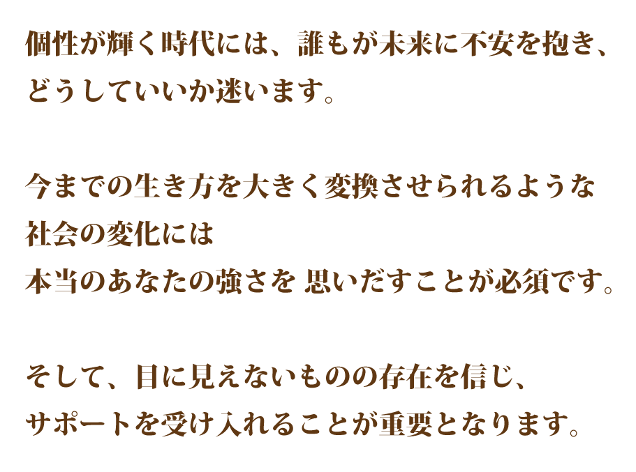 個性が輝く時代には、誰もが未来に不安を抱き、 どうしていいか迷います。 今までの生き方を大きく変換させられるよ うな社会の変化には本当のあなたの強さを 思いだすことが必須です。 そして、目に見えないものの存在を信じ、 サポートを受け入れることが重要となります。