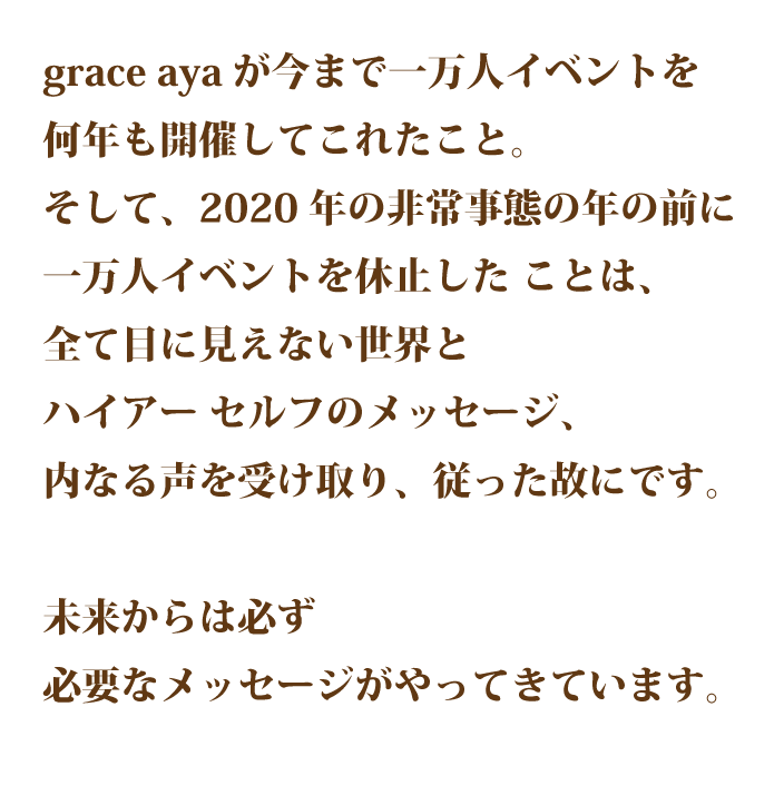 grace ayaが今まで一万人イベントを何年も開催してこれたこと。そして、2020年の非常事態の年の前に一万人イベン トを休止したことは、全て目に見えな い世界とハイアーセルフのメッセージ、内なる声を受け取り、従った故にです。 未来からは必ず必要なメッセージがや ってきています。